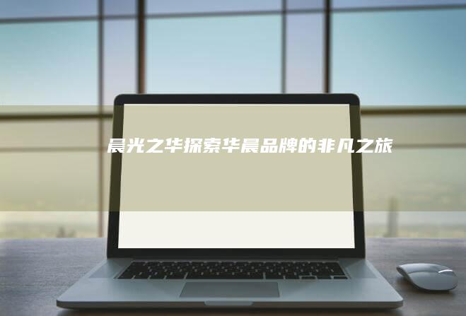 晨光之华：探索华晨品牌的非凡之旅